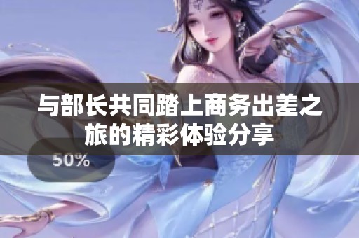 与部长共同踏上商务出差之旅的精彩体验分享