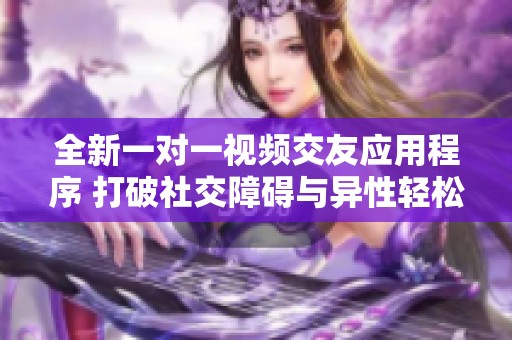 全新一对一视频交友应用程序 打破社交障碍与异性轻松交流
