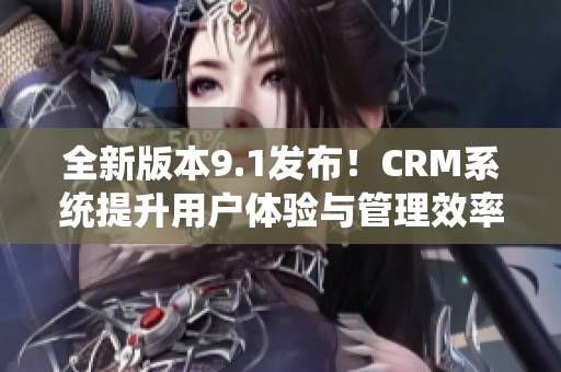 全新版本9.1发布！CRM系统提升用户体验与管理效率