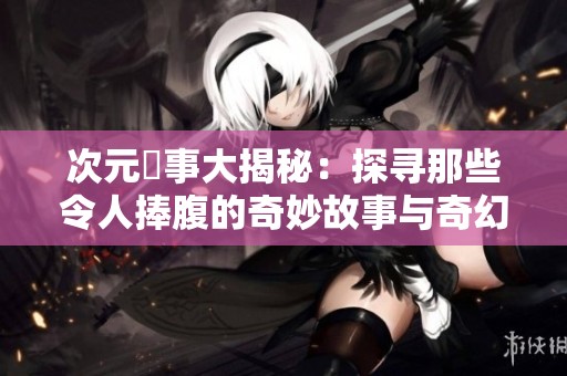 次元囧事大揭秘：探寻那些令人捧腹的奇妙故事与奇幻体验
