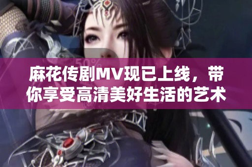 麻花传剧MV现已上线，带你享受高清美好生活的艺术体验