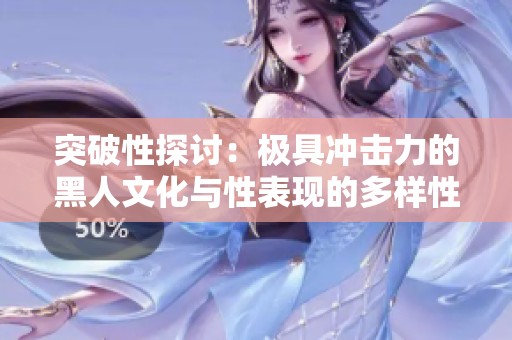 突破性探讨：极具冲击力的黑人文化与性表现的多样性分析