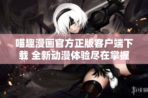 喵趣漫画官方正版客户端下载 全新动漫体验尽在掌握中