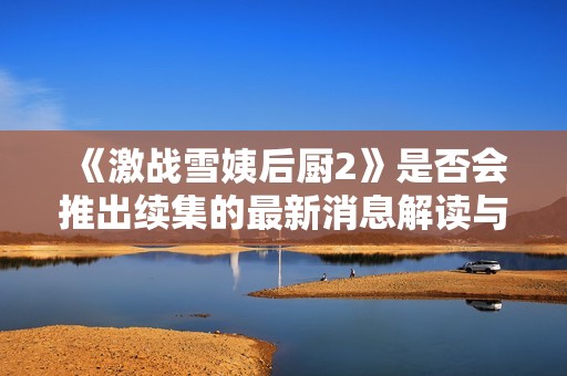 《激战雪姨后厨2》是否会推出续集的最新消息解读与展望