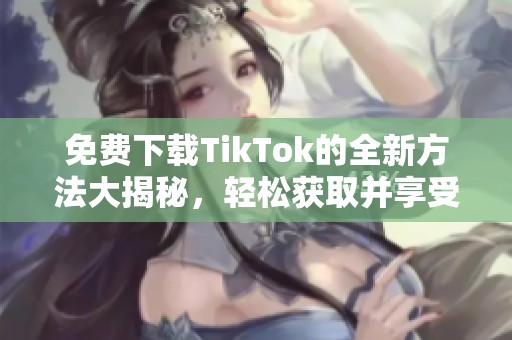 免费下载TikTok的全新方法大揭秘，轻松获取并享受精彩内容