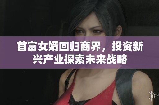 首富女婿回归商界，投资新兴产业探索未来战略