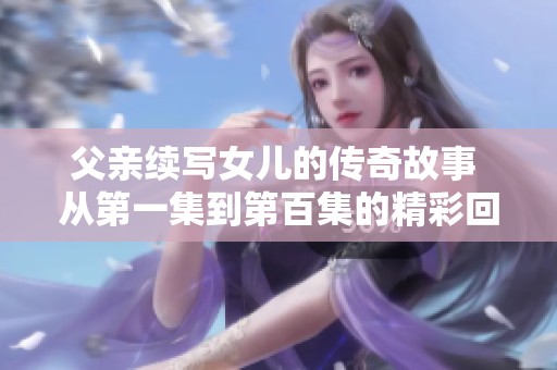 父亲续写女儿的传奇故事 从第一集到第百集的精彩回顾