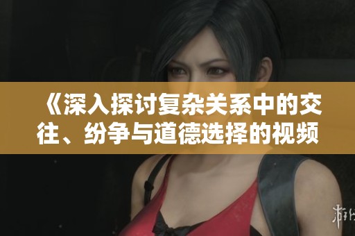 《深入探讨复杂关系中的交往、纷争与道德选择的视频解析》