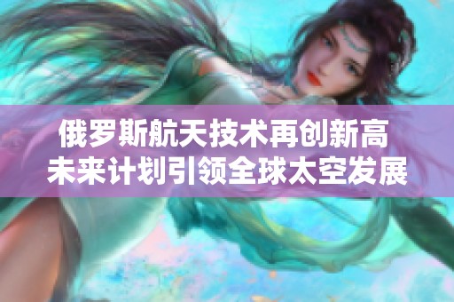 俄罗斯航天技术再创新高 未来计划引领全球太空发展