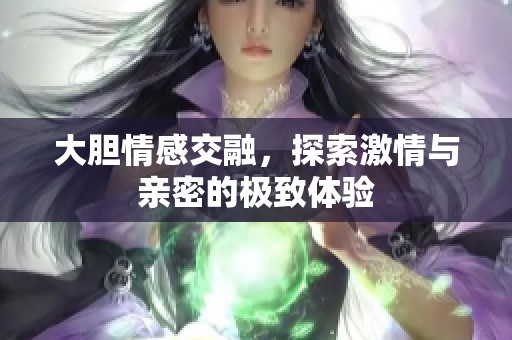 大胆情感交融，探索激情与亲密的极致体验
