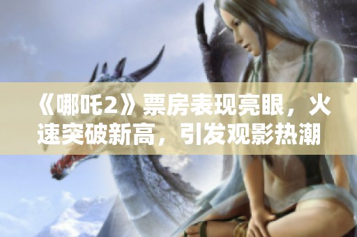 《哪吒2》票房表现亮眼，火速突破新高，引发观影热潮