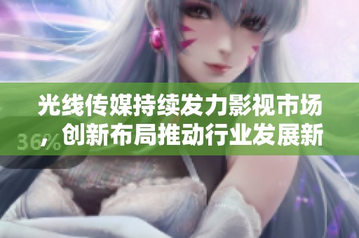 光线传媒持续发力影视市场，创新布局推动行业发展新机遇