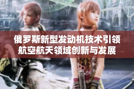 俄罗斯新型发动机技术引领航空航天领域创新与发展