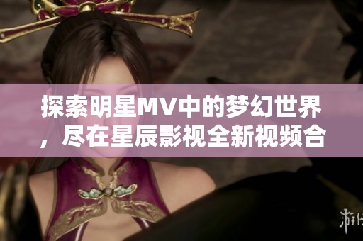 探索明星MV中的梦幻世界，尽在星辰影视全新视频合集