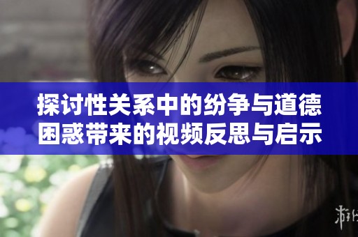 探讨性关系中的纷争与道德困惑带来的视频反思与启示