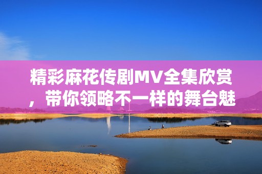 精彩麻花传剧MV全集欣赏，带你领略不一样的舞台魅力