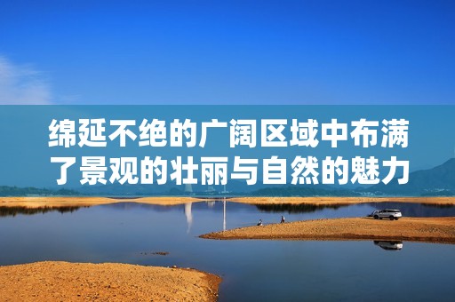 绵延不绝的广阔区域中布满了景观的壮丽与自然的魅力