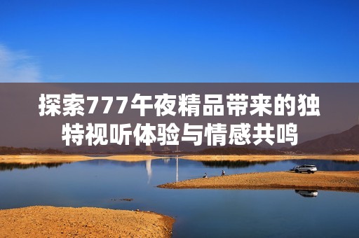 探索777午夜精品带来的独特视听体验与情感共鸣