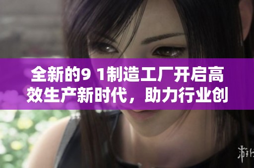 全新的9 1制造工厂开启高效生产新时代，助力行业创新发展