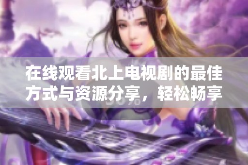 在线观看北上电视剧的最佳方式与资源分享，轻松畅享精彩剧情