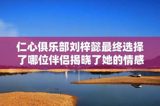 仁心俱乐部刘梓懿最终选择了哪位伴侣揭晓了她的情感归宿