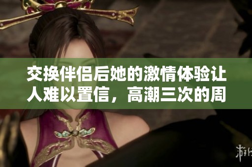 交换伴侣后她的激情体验让人难以置信，高潮三次的周末之旅
