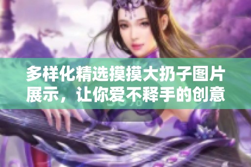 多样化精选摸摸大扔子图片展示，让你爱不释手的创意设计
