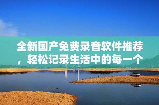 全新国产免费录音软件推荐，轻松记录生活中的每一个重要瞬间