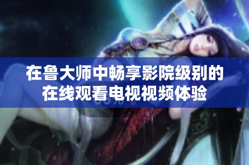在鲁大师中畅享影院级别的在线观看电视视频体验