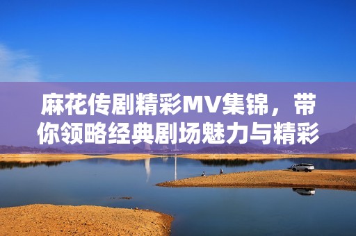 麻花传剧精彩MV集锦，带你领略经典剧场魅力与精彩瞬间