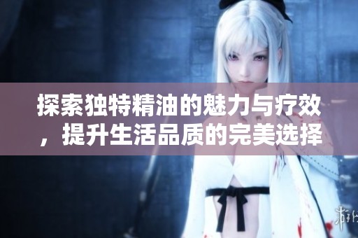 探索独特精油的魅力与疗效，提升生活品质的完美选择