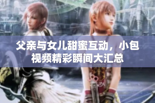 父亲与女儿甜蜜互动，小包视频精彩瞬间大汇总