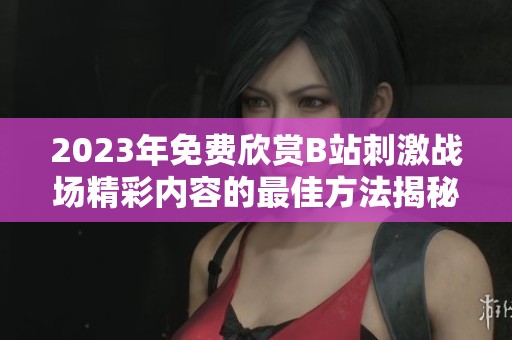 2023年免费欣赏B站刺激战场精彩内容的最佳方法揭秘