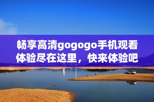 畅享高清gogogo手机观看体验尽在这里，快来体验吧！