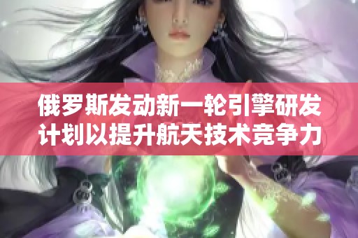 俄罗斯发动新一轮引擎研发计划以提升航天技术竞争力