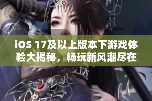 iOS 17及以上版本下游戏体验大揭秘，畅玩新风潮尽在掌握