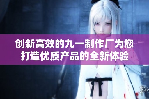创新高效的九一制作厂为您打造优质产品的全新体验