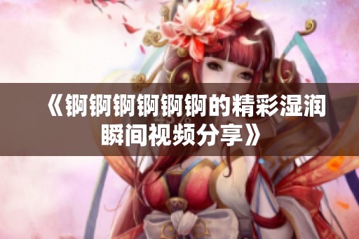 《锕锕锕锕锕锕的精彩湿润瞬间视频分享》