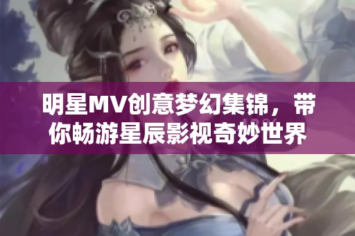 明星MV创意梦幻集锦，带你畅游星辰影视奇妙世界