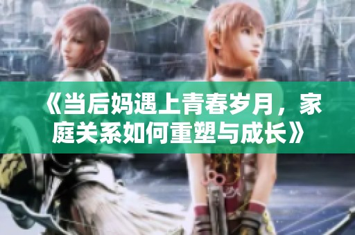 《当后妈遇上青春岁月，家庭关系如何重塑与成长》