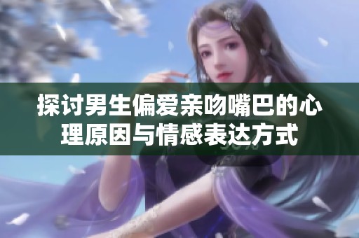 探讨男生偏爱亲吻嘴巴的心理原因与情感表达方式