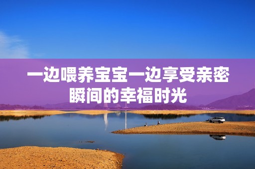 一边喂养宝宝一边享受亲密瞬间的幸福时光