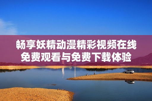 畅享妖精动漫精彩视频在线免费观看与免费下载体验