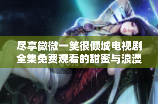 尽享微微一笑很倾城电视剧全集免费观看的甜蜜与浪漫时光