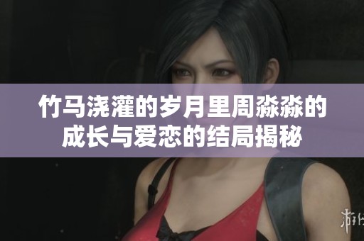 竹马浇灌的岁月里周淼淼的成长与爱恋的结局揭秘