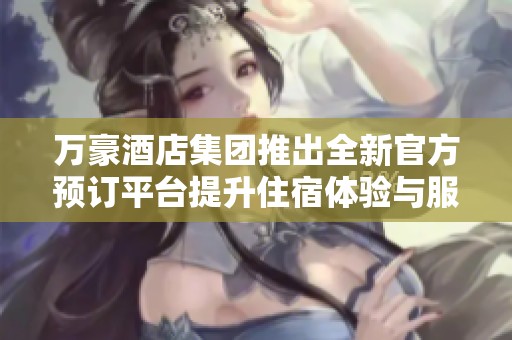 万豪酒店集团推出全新官方预订平台提升住宿体验与服务质量