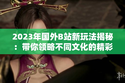 2023年国外B站新玩法揭秘：带你领略不同文化的精彩内容