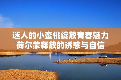 迷人的小蜜桃绽放青春魅力荷尔蒙释放的诱惑与自信