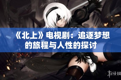 《北上》电视剧：追逐梦想的旅程与人性的探讨