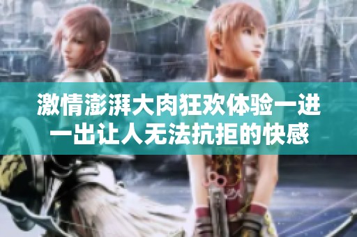 激情澎湃大肉狂欢体验一进一出让人无法抗拒的快感